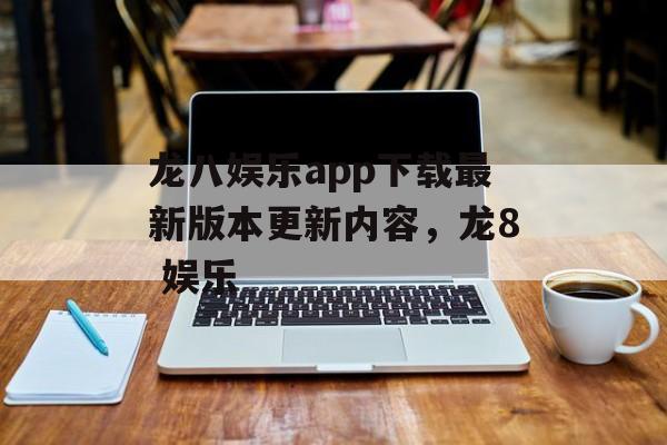 龙八娱乐app下载最新版本更新内容，龙8 娱乐